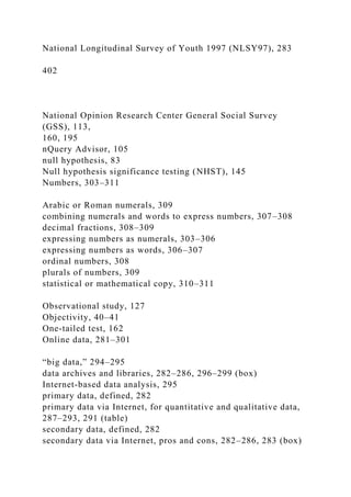 National Longitudinal Survey of Youth 1997 (NLSY97), 283
402
National Opinion Research Center General Social Survey
(GSS), 113,
160, 195
nQuery Advisor, 105
null hypothesis, 83
Null hypothesis significance testing (NHST), 145
Numbers, 303–311
Arabic or Roman numerals, 309
combining numerals and words to express numbers, 307–308
decimal fractions, 308–309
expressing numbers as numerals, 303–306
expressing numbers as words, 306–307
ordinal numbers, 308
plurals of numbers, 309
statistical or mathematical copy, 310–311
Observational study, 127
Objectivity, 40–41
One-tailed test, 162
Online data, 281–301
“big data,” 294–295
data archives and libraries, 282–286, 296–299 (box)
Internet-based data analysis, 295
primary data, defined, 282
primary data via Internet, for quantitative and qualitative data,
287–293, 291 (table)
secondary data, defined, 282
secondary data via Internet, pros and cons, 282–286, 283 (box)
 