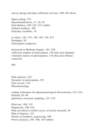survey design and data collection services, 300–301 (box)
Open coding, 218
Operationalization, 17, 26, 83
Oral defense, 249–252, 251 (table)
Ordinal numbers, 308
Outcome variables, 18
p values, 145, 147, 148, 182, 194, 231
Paradigm, 28
Participants (subjects)
discussed in Methods chapter, 101–108
sufficient number of participants, 145 (See also Sample)
voluntary nature of participation, 318 (See also Ethical
concerns)
403
Path analysis, 235
Payment, to participants, 319
Peer review, 134
Phenomenology
coding techniques for phenomenological dissertations, 215–216
defined, 42–44
qualitative research sampling, 123–124
Pilot test, 109, 135
Plagiarism, 320–332
Plan-act-observe-reflect cycle, of action research, 64
Plan of Inquiry, 122
Plurals of numbers, expressing, 309
Power analyses, 105–108, 107 (table)
 