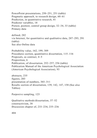 PowerPoint presentations, 250–251, 251 (table)
Pragmatic approach, to research design, 60–61
Prediction, in quantitative research, 41
Predictor variables, 18
Pretest, posttest, control group design, 32–34, 33 (table)
Primary data
defined, 282
via Internet, for quantitative and qualitative data, 287–293, 291
(table)
See also Online data
Probability value, 162, 199, 309
Procedures section, quantitative dissertation, 115–116
Proposals, as contract, 4–5
Proposition, 6
Publication, of dissertation, 252–257, 256 (table)
Publication Manual of the American Psychological Association
(American Psychological Association), 93
abstracts, 235
figures, 203
presentation of numbers, 303–311
Results section of dissertation, 139, 142, 147, 158 (See also
Tables)
Purposive sampling, 123
Qualitative methods/dissertation, 37–52
constructivism, 38
Discussion chapter of, 233–234, 235–236
404
 