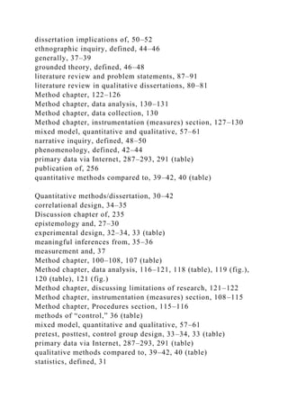 dissertation implications of, 50–52
ethnographic inquiry, defined, 44–46
generally, 37–39
grounded theory, defined, 46–48
literature review and problem statements, 87–91
literature review in qualitative dissertations, 80–81
Method chapter, 122–126
Method chapter, data analysis, 130–131
Method chapter, data collection, 130
Method chapter, instrumentation (measures) section, 127–130
mixed model, quantitative and qualitative, 57–61
narrative inquiry, defined, 48–50
phenomenology, defined, 42–44
primary data via Internet, 287–293, 291 (table)
publication of, 256
quantitative methods compared to, 39–42, 40 (table)
Quantitative methods/dissertation, 30–42
correlational design, 34–35
Discussion chapter of, 235
epistemology and, 27–30
experimental design, 32–34, 33 (table)
meaningful inferences from, 35–36
measurement and, 37
Method chapter, 100–108, 107 (table)
Method chapter, data analysis, 116–121, 118 (table), 119 (fig.),
120 (table), 121 (fig.)
Method chapter, discussing limitations of research, 121–122
Method chapter, instrumentation (measures) section, 108–115
Method chapter, Procedures section, 115–116
methods of “control,” 36 (table)
mixed model, quantitative and qualitative, 57–61
pretest, posttest, control group design, 33–34, 33 (table)
primary data via Internet, 287–293, 291 (table)
qualitative methods compared to, 39–42, 40 (table)
statistics, defined, 31
 