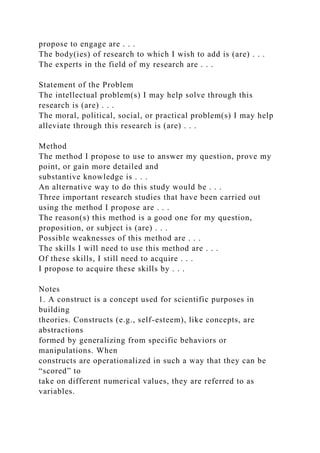 propose to engage are . . .
The body(ies) of research to which I wish to add is (are) . . .
The experts in the field of my research are . . .
Statement of the Problem
The intellectual problem(s) I may help solve through this
research is (are) . . .
The moral, political, social, or practical problem(s) I may help
alleviate through this research is (are) . . .
Method
The method I propose to use to answer my question, prove my
point, or gain more detailed and
substantive knowledge is . . .
An alternative way to do this study would be . . .
Three important research studies that have been carried out
using the method I propose are . . .
The reason(s) this method is a good one for my question,
proposition, or subject is (are) . . .
Possible weaknesses of this method are . . .
The skills I will need to use this method are . . .
Of these skills, I still need to acquire . . .
I propose to acquire these skills by . . .
Notes
1. A construct is a concept used for scientific purposes in
building
theories. Constructs (e.g., self-esteem), like concepts, are
abstractions
formed by generalizing from specific behaviors or
manipulations. When
constructs are operationalized in such a way that they can be
“scored” to
take on different numerical values, they are referred to as
variables.
 