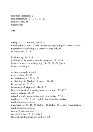 Random sampling, 31
Randomization, 31, 34, 36, 123
Rationalism, 28
References
405
citing, 72, 78, 96, 97, 320–322
Publication Manual of the American Psychological Association
(American Psychological Association), 93, 96
software for, 91–92
Reflexivity, 49, 134
Reliability, in qualitative dissertation, 131–134
Research articles, critiquing, 75–77, 76–77 (box)
Research design
action research, 63–65
case studies, 55–57
delimitations of, 121–122
explaining, in Method chapter, 100–101
hermeneutics, 52–55
instrument design and, 110–112
limitations of, discussing in dissertation, 121–122
meta-analysis, 62–63
mixed model, quantitative and qualitative, 57–61
qualitative, 37–52, 40 (table) (See also Qualitative
methods/dissertation)
quantitative, 30–42, 33 (table), 36 (table) (See also Quantitative
methods/dissertation)
research process and, 3–8
research wheel, 5–8, 5 (fig.)
theoretical dissertations and, 61–62
 