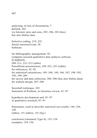 407
analyzing, in lieu of dissertation, 7
defined, 282
via Internet, pros and cons, 282–286, 283 (box)
See also Online data
Selective coding, 219, 222
Social constructivism, 38
Software
for bibliographic management, 92
computer-assisted qualitative data analysis software
(CAQDAS),
209–211, 212–213 (table)
PowerPoint presentations, 250–251, 251 (table)
for references, 91–92
for statistical calculations, 105–106, 149, 166, 187, 190–192,
195, 199, 209
for survey and data collection, 288–290 (See also Online data)
for website design, 287–288
Snowball technique, 103
Statement of Problem, in literature review, 81–87
hypothesis development and, 81–87
in qualitative research, 87–91
Statements, used to describe statistical test results, 146–156,
150
(table), 151 (table), 153 (fig.)
conclusion (statement Type 4), 153–154
examples, 154–156
 