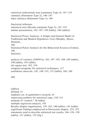 statistical (inferential) tests (statement Type 3), 147–153
summary (Statement Type 2), 146–147
topic sentence (Statement Type 1), 146
Statistical inference
statistical tests (Results statement Type 3), 147–153
tabular presentation, 182–187, 184 (table), 186 (tables)
Statistical Power Analysis: A Simple and General Model of
Traditional and Modern Hypothesis Tests (Murphy, Myors,
Wolach),
106
Statistical Power Analysis for the Behavioral Sciences (Cohen),
106
Statistics
analysis of variance (ANOVA), 183, 187–193, 188–189 (table),
190 (table), 191 (table)
chi-square test, 182, 310
computer programs for statistical techniques, 117
confidence intervals, 145, 148–152, 151 (table), 186, 186
408
(tables)
defined, 31
emphasis on, in quantitative research, 41
expressing numbers for statistical copy, 310–311
methods of “control,” 36 (table)
multiple regression analysis, 193
Results chapter organization, 139–142, 140 (table), 141 (table)
significant findings emphasized in Discussion chapter, 232–233
statements used to describe statistical test results, 146–156, 150
(table), 151 (table), 153 (fig.)
 