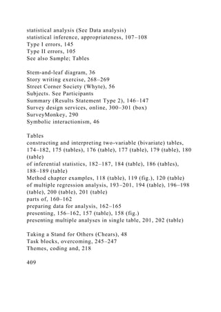 statistical analysis (See Data analysis)
statistical inference, appropriateness, 107–108
Type I errors, 145
Type II errors, 105
See also Sample; Tables
Stem-and-leaf diagram, 36
Story writing exercise, 268–269
Street Corner Society (Whyte), 56
Subjects. See Participants
Summary (Results Statement Type 2), 146–147
Survey design services, online, 300–301 (box)
SurveyMonkey, 290
Symbolic interactionism, 46
Tables
constructing and interpreting two-variable (bivariate) tables,
174–182, 175 (tables), 176 (table), 177 (table), 179 (table), 180
(table)
of inferential statistics, 182–187, 184 (table), 186 (tables),
188–189 (table)
Method chapter examples, 118 (table), 119 (fig.), 120 (table)
of multiple regression analysis, 193–201, 194 (table), 196–198
(table), 200 (table), 201 (table)
parts of, 160–162
preparing data for analysis, 162–165
presenting, 156–162, 157 (table), 158 (fig.)
presenting multiple analyses in single table, 201, 202 (table)
Taking a Stand for Others (Chears), 48
Task blocks, overcoming, 245–247
Themes, coding and, 218
409
 
