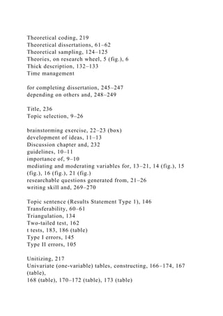 Theoretical coding, 219
Theoretical dissertations, 61–62
Theoretical sampling, 124–125
Theories, on research wheel, 5 (fig.), 6
Thick description, 132–133
Time management
for completing dissertation, 245–247
depending on others and, 248–249
Title, 236
Topic selection, 9–26
brainstorming exercise, 22–23 (box)
development of ideas, 11–13
Discussion chapter and, 232
guidelines, 10–11
importance of, 9–10
mediating and moderating variables for, 13–21, 14 (fig.), 15
(fig.), 16 (fig.), 21 (fig.)
researchable questions generated from, 21–26
writing skill and, 269–270
Topic sentence (Results Statement Type 1), 146
Transferability, 60–61
Triangulation, 134
Two-tailed test, 162
t tests, 183, 186 (table)
Type I errors, 145
Type II errors, 105
Unitizing, 217
Univariate (one-variable) tables, constructing, 166–174, 167
(table),
168 (table), 170–172 (table), 173 (table)
 