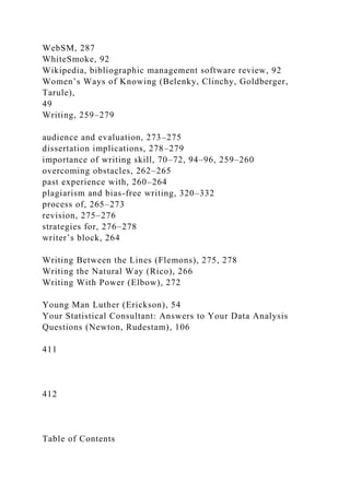 WebSM, 287
WhiteSmoke, 92
Wikipedia, bibliographic management software review, 92
Women’s Ways of Knowing (Belenky, Clinchy, Goldberger,
Tarule),
49
Writing, 259–279
audience and evaluation, 273–275
dissertation implications, 278–279
importance of writing skill, 70–72, 94–96, 259–260
overcoming obstacles, 262–265
past experience with, 260–264
plagiarism and bias-free writing, 320–332
process of, 265–273
revision, 275–276
strategies for, 276–278
writer’s block, 264
Writing Between the Lines (Flemons), 275, 278
Writing the Natural Way (Rico), 266
Writing With Power (Elbow), 272
Young Man Luther (Erickson), 54
Your Statistical Consultant: Answers to Your Data Analysis
Questions (Newton, Rudestam), 106
411
412
Table of Contents
 