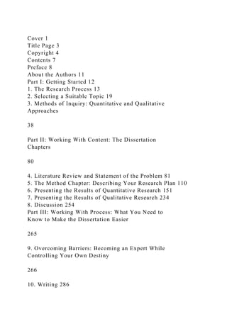 Cover 1
Title Page 3
Copyright 4
Contents 7
Preface 8
About the Authors 11
Part I: Getting Started 12
1. The Research Process 13
2. Selecting a Suitable Topic 19
3. Methods of Inquiry: Quantitative and Qualitative
Approaches
38
Part II: Working With Content: The Dissertation
Chapters
80
4. Literature Review and Statement of the Problem 81
5. The Method Chapter: Describing Your Research Plan 110
6. Presenting the Results of Quantitative Research 151
7. Presenting the Results of Qualitative Research 234
8. Discussion 254
Part III: Working With Process: What You Need to
Know to Make the Dissertation Easier
265
9. Overcoming Barriers: Becoming an Expert While
Controlling Your Own Destiny
266
10. Writing 286
 
