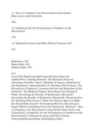 11. How to Complete Your Dissertation Using Online
Data Access and Collection
308
12. Guidelines for the Presentation of Numbers in the
Dissertation
330
13. Informed Consent and Other Ethical Concerns 342
413
References 359
Name Index 393
Subject Index 394
414
CoverTitle PageCopyrightContentsPrefaceAbout the
AuthorsPart I: Getting Started1. The Research Process2.
Selecting a Suitable Topic3. Methods of Inquiry: Quantitative
and Qualitative ApproachesPart II: Working With Content: The
Dissertation Chapters4. Literature Review and Statement of the
Problem5. The Method Chapter: Describing Your Research
Plan6. Presenting the Results of Quantitative Research7.
Presenting the Results of Qualitative Research8. DiscussionPart
III: Working With Process: What You Need to Know to Make
the Dissertation Easier9. Overcoming Barriers: Becoming an
Expert While Controlling Your Own Destiny10. Writing11. How
to Complete Your Dissertation Using Online Data Access and
Collection12. Guidelines for the Presentation of Numbers in the
Dissertation13. Informed Consent and Other Ethical
ConcernsReferencesName IndexSubject Index
 