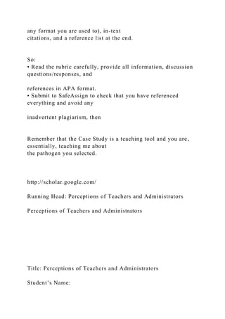 any format you are used to), in-text
citations, and a reference list at the end.
So:
• Read the rubric carefully, provide all information, discussion
questions/responses, and
references in APA format.
• Submit to SafeAssign to check that you have referenced
everything and avoid any
inadvertent plagiarism, then
Remember that the Case Study is a teaching tool and you are,
essentially, teaching me about
the pathogen you selected.
http://scholar.google.com/
Running Head: Perceptions of Teachers and Administrators
Perceptions of Teachers and Administrators
Title: Perceptions of Teachers and Administrators
Student’s Name:
 