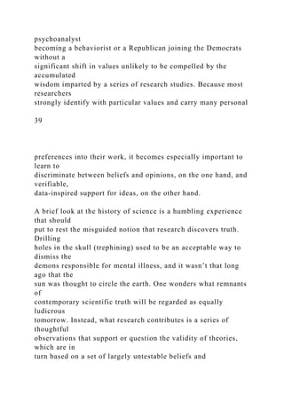 psychoanalyst
becoming a behaviorist or a Republican joining the Democrats
without a
significant shift in values unlikely to be compelled by the
accumulated
wisdom imparted by a series of research studies. Because most
researchers
strongly identify with particular values and carry many personal
39
preferences into their work, it becomes especially important to
learn to
discriminate between beliefs and opinions, on the one hand, and
verifiable,
data-inspired support for ideas, on the other hand.
A brief look at the history of science is a humbling experience
that should
put to rest the misguided notion that research discovers truth.
Drilling
holes in the skull (trephining) used to be an acceptable way to
dismiss the
demons responsible for mental illness, and it wasn’t that long
ago that the
sun was thought to circle the earth. One wonders what remnants
of
contemporary scientific truth will be regarded as equally
ludicrous
tomorrow. Instead, what research contributes is a series of
thoughtful
observations that support or question the validity of theories,
which are in
turn based on a set of largely untestable beliefs and
 