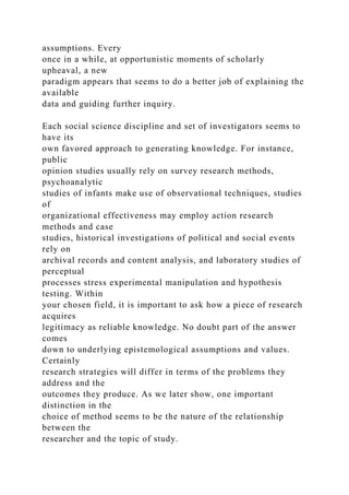 assumptions. Every
once in a while, at opportunistic moments of scholarly
upheaval, a new
paradigm appears that seems to do a better job of explaining the
available
data and guiding further inquiry.
Each social science discipline and set of investigators seems to
have its
own favored approach to generating knowledge. For instance,
public
opinion studies usually rely on survey research methods,
psychoanalytic
studies of infants make use of observational techniques, studies
of
organizational effectiveness may employ action research
methods and case
studies, historical investigations of political and social events
rely on
archival records and content analysis, and laboratory studies of
perceptual
processes stress experimental manipulation and hypothesis
testing. Within
your chosen field, it is important to ask how a piece of research
acquires
legitimacy as reliable knowledge. No doubt part of the answer
comes
down to underlying epistemological assumptions and values.
Certainly
research strategies will differ in terms of the problems they
address and the
outcomes they produce. As we later show, one important
distinction in the
choice of method seems to be the nature of the relationship
between the
researcher and the topic of study.
 