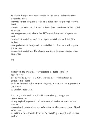We would argue that researchers in the social sciences have
generally been
myopic in defining the kinds of studies that might legitimately
lend
themselves to research dissertations. Most students in the social
sciences
are taught early on about the difference between independent
and
dependent variables and how experimental research implies
active
manipulation of independent variables to observe a subsequent
impact on
dependent variables. This basic and time-honored strategy has
an earthy
40
history in the systematic evaluation of fertilizers for
agricultural
productivity (Cowles, 2000). It remains a cornerstone in
conducting social
science research with human subjects. Yet it is certainly not the
only way
to conduct research.
The only universal in scientific knowledge is a general
commitment to
using logical argument and evidence to arrive at conclusions
that are
recognized as tentative and subject to further amendment. Good
scientists
in action often deviate from an “official” philosophy of science
and a
 