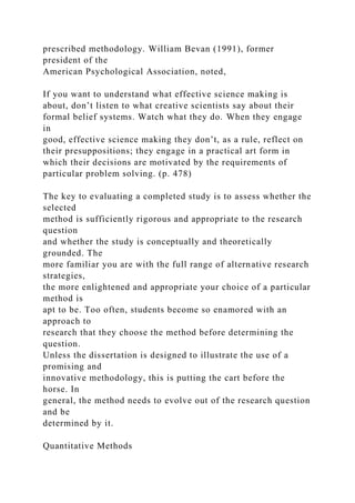 prescribed methodology. William Bevan (1991), former
president of the
American Psychological Association, noted,
If you want to understand what effective science making is
about, don’t listen to what creative scientists say about their
formal belief systems. Watch what they do. When they engage
in
good, effective science making they don’t, as a rule, reflect on
their presuppositions; they engage in a practical art form in
which their decisions are motivated by the requirements of
particular problem solving. (p. 478)
The key to evaluating a completed study is to assess whether the
selected
method is sufficiently rigorous and appropriate to the research
question
and whether the study is conceptually and theoretically
grounded. The
more familiar you are with the full range of alternative research
strategies,
the more enlightened and appropriate your choice of a particular
method is
apt to be. Too often, students become so enamored with an
approach to
research that they choose the method before determining the
question.
Unless the dissertation is designed to illustrate the use of a
promising and
innovative methodology, this is putting the cart before the
horse. In
general, the method needs to evolve out of the research question
and be
determined by it.
Quantitative Methods
 