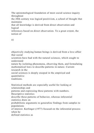 The epistemological foundation of most social science inquiry
throughout
the 20th century was logical positivism, a school of thought that
maintains
that all knowledge is derived from direct observation and
logical
inferences based on direct observation. To a great extent, the
notion of
41
objectively studying human beings is derived from a love affair
that social
scientists have had with the natural sciences, which sought to
understand
nature by isolating phenomena, observing them, and formulating
mathematical laws to describe patterns in nature. Current
research in the
social sciences is deeply steeped in the empirical and
quantitative
traditions.
Statistical methods are especially useful for looking at
relationships and
patterns and expressing these patterns with numbers.
Descriptive statistics
describe these patterns of behavior, whereas inferential
statistics draw on
probabilistic arguments to generalize findings from samples to
populations
of interest. Kerlinger (1977) focused on the inferential process
when he
defined statistics as
 