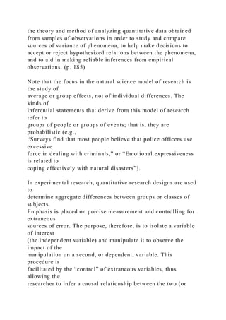 the theory and method of analyzing quantitative data obtained
from samples of observations in order to study and compare
sources of variance of phenomena, to help make decisions to
accept or reject hypothesized relations between the phenomena,
and to aid in making reliable inferences from empirical
observations. (p. 185)
Note that the focus in the natural science model of research is
the study of
average or group effects, not of individual differences. The
kinds of
inferential statements that derive from this model of research
refer to
groups of people or groups of events; that is, they are
probabilistic (e.g.,
“Surveys find that most people believe that police officers use
excessive
force in dealing with criminals,” or “Emotional expressiveness
is related to
coping effectively with natural disasters”).
In experimental research, quantitative research designs are used
to
determine aggregate differences between groups or classes of
subjects.
Emphasis is placed on precise measurement and controlling for
extraneous
sources of error. The purpose, therefore, is to isolate a variable
of interest
(the independent variable) and manipulate it to observe the
impact of the
manipulation on a second, or dependent, variable. This
procedure is
facilitated by the “control” of extraneous variables, thus
allowing the
researcher to infer a causal relationship between the two (or
 