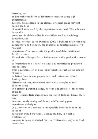 instance, has
an honorable tradition of laboratory research using tight
experimental
designs, but research in the clinical or social arena may not
permit the kind
of control stipulated by the experimental method. This dilemma
is equally
prominent in field studies in disciplines such as sociology,
education, and
political science. Jared Diamond (2005), Pulitzer Prize–winning
geographer and biologist, for example, conducted quantitative
“natural
experiments” to investigate the problem of deforestation on
Pacific islands.
He and his colleague Barry Rolett numerically graded the extent
of
deforestation on 81 Pacific islands and statistically predicted
this outcome
from a combination of nine input variables, such as the amount
of rainfall,
isolation from human populations, and restoration of soil
fertility. In a
different context, one cannot practically conspire to rear
children using
two distinct parenting styles, nor can one ethically inflict child
abuse to
study its immediate impact in a controlled fashion. Researchers
can,
however, study analogs of these variables using pure
experimental designs
(e.g., one can ask parents to use specific interventions at the
onset of
particular child behaviors). Change studies, in which a
treatment or
program is being evaluated for its effectiveness, may also lend
themselves
 