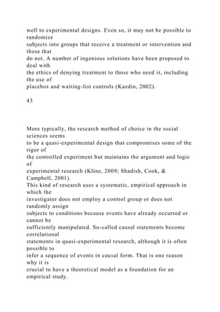 well to experimental designs. Even so, it may not be possible to
randomize
subjects into groups that receive a treatment or intervention and
those that
do not. A number of ingenious solutions have been proposed to
deal with
the ethics of denying treatment to those who need it, including
the use of
placebos and waiting-list controls (Kazdin, 2002).
43
More typically, the research method of choice in the social
sciences seems
to be a quasi-experimental design that compromises some of the
rigor of
the controlled experiment but maintains the argument and logic
of
experimental research (Kline, 2009; Shadish, Cook, &
Campbell, 2001).
This kind of research uses a systematic, empirical approach in
which the
investigator does not employ a control group or does not
randomly assign
subjects to conditions because events have already occurred or
cannot be
sufficiently manipulated. So-called causal statements become
correlational
statements in quasi-experimental research, although it is often
possible to
infer a sequence of events in causal form. That is one reason
why it is
crucial to have a theoretical model as a foundation for an
empirical study.
 