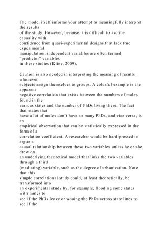 The model itself informs your attempt to meaningfully interpret
the results
of the study. However, because it is difficult to ascribe
causality with
confidence from quasi-experimental designs that lack true
experimental
manipulation, independent variables are often termed
“predictor” variables
in these studies (Kline, 2009).
Caution is also needed in interpreting the meaning of results
whenever
subjects assign themselves to groups. A colorful example is the
apparent
negative correlation that exists between the numbers of mules
found in the
various states and the number of PhDs living there. The fact
that states that
have a lot of mules don’t have so many PhDs, and vice versa, is
an
empirical observation that can be statistically expressed in the
form of a
correlation coefficient. A researcher would be hard-pressed to
argue a
causal relationship between these two variables unless he or she
drew on
an underlying theoretical model that links the two variables
through a third
(mediating) variable, such as the degree of urbanization. Note
that this
simple correlational study could, at least theoretically, be
transformed into
an experimental study by, for example, flooding some states
with mules to
see if the PhDs leave or wooing the PhDs across state lines to
see if the
 