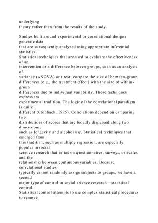 underlying
theory rather than from the results of the study.
Studies built around experimental or correlational designs
generate data
that are subsequently analyzed using appropriate inferential
statistics.
Statistical techniques that are used to evaluate the effectiveness
of an
intervention or a difference between groups, such as an analysis
of
variance (ANOVA) or t test, compare the size of between-group
differences (e.g., the treatment effect) with the size of within-
group
differences due to individual variability. These techniques
express the
experimental tradition. The logic of the correlational paradigm
is quite
different (Cronbach, 1975). Correlations depend on comparing
two
distributions of scores that are broadly dispersed along two
dimensions,
such as longevity and alcohol use. Statistical techniques that
emerged from
this tradition, such as multiple regression, are especially
popular in social
science research that relies on questionnaires, surveys, or scales
and the
relationship between continuous variables. Because
correlational studies
typically cannot randomly assign subjects to groups, we have a
second
major type of control in social science research—statistical
control.
Statistical control attempts to use complex statistical procedures
to remove
 