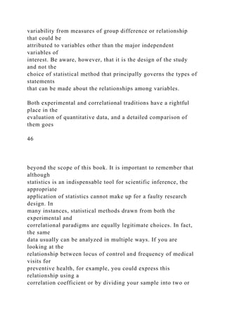 variability from measures of group difference or relationship
that could be
attributed to variables other than the major independent
variables of
interest. Be aware, however, that it is the design of the study
and not the
choice of statistical method that principally governs the types of
statements
that can be made about the relationships among variables.
Both experimental and correlational traditions have a rightful
place in the
evaluation of quantitative data, and a detailed comparison of
them goes
46
beyond the scope of this book. It is important to remember that
although
statistics is an indispensable tool for scientific inference, the
appropriate
application of statistics cannot make up for a faulty research
design. In
many instances, statistical methods drawn from both the
experimental and
correlational paradigms are equally legitimate choices. In fact,
the same
data usually can be analyzed in multiple ways. If you are
looking at the
relationship between locus of control and frequency of medical
visits for
preventive health, for example, you could express this
relationship using a
correlation coefficient or by dividing your sample into two or
 