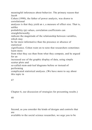 meaningful inferences about behavior. The primary reason that
Jacob
Cohen (1990), the father of power analysis, was drawn to
correlational
analyses is that they yield an r, a measure of effect size. That is,
unlike
probability (p) values, correlation coefficients can
straightforwardly
indicate the magnitude of the relationship between variables,
which may
be far more informative than the presence or absence of
statistical
significance. Cohen went on to note that researchers sometimes
learn more
from what they see than from what they compute, and he argued
for an
increased use of the graphic display of data, using simple
scatter plots and
so-called stem-and-leaf diagrams before or instead of
performing
complicated statistical analyses. (We have more to say about
this topic in
47
Chapter 6, our discussion of strategies for presenting results.)
48
Second, as you consider the kinds of designs and controls that
are
available to the social science researcher, we urge you to be
 