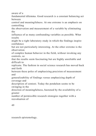 aware of a
fundamental dilemma. Good research is a constant balancing act
between
control and meaningfulness. At one extreme is an emphasis on
controlling
the observation and measurement of a variable by eliminating
the
influence of as many confounding variables as possible. What
results
might be a tight laboratory study in which the findings inspire
confidence
but are not particularly interesting. At the other extreme is the
observation
of complex human behavior in the field, without invoking any
controls, so
that the results seem fascinating but are highly unreliable and
difficult to
replicate. The fashion in social science research has moved back
and forth
between these poles of emphasizing precision of measurement
and
generalizability of findings versus emphasizing depth of
coverage and
description of context. Today the pendulum seems to be
swinging in the
direction of meaningfulness, hastened by the availability of a
greater
number of permissible research strategies together with a
reevaluation of
49
research epistemology.
 