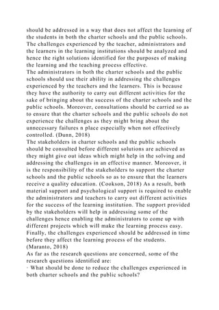 should be addressed in a way that does not affect the learning of
the students in both the charter schools and the public schools.
The challenges experienced by the teacher, administrators and
the learners in the learning institutions should be analyzed and
hence the right solutions identified for the purposes of making
the learning and the teaching process effective.
The administrators in both the charter schools and the public
schools should use their ability in addressing the challenges
experienced by the teachers and the learners. This is because
they have the authority to carry out different activities for the
sake of bringing about the success of the charter schools and the
public schools. Moreover, consultations should be carried so as
to ensure that the charter schools and the public schools do not
experience the challenges as they might bring about the
unnecessary failures n place especially when not effectively
controlled. (Dunn, 2018)
The stakeholders in charter schools and the public schools
should be consulted before different solutions are achieved as
they might give out ideas which might help in the solving and
addressing the challenges in an effective manner. Moreover, it
is the responsibility of the stakeholders to support the charter
schools and the public schools so as to ensure that the learners
receive a quality education. (Cookson, 2018) As a result, both
material support and psychological support is required to enable
the administrators and teachers to carry out different activities
for the success of the learning institution. The support provided
by the stakeholders will help in addressing some of the
challenges hence enabling the administrators to come up with
different projects which will make the learning process easy.
Finally, the challenges experienced should be addressed in time
before they affect the learning process of the students.
(Maranto, 2018)
As far as the research questions are concerned, some of the
research questions identified are:
· What should be done to reduce the challenges experienced in
both charter schools and the public schools?
 