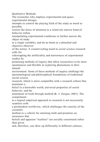 Qualitative Methods
The researcher who employs experimental and quasi-
experimental designs
attempts to control the playing field of the study as much as
possible,
restrict the focus of attention to a relatively narrow band of
behavior (often
manipulating experimental conditions to further narrow the
object of study
to a single variable), and do no harm as a detached and
objective observer
of the action. A countervailing trend in social science research
calls for
sidestepping the artificiality and narrowness of experimental
studies by
promoting methods of inquiry that allow researchers to be more
spontaneous and flexible in exploring phenomena in their
natural
environment. Some of these methods of inquiry challenge the
epistemological and philosophical foundations of traditional
social science
research, which is more compatible with a research culture that
maintains a
belief in a knowable world, universal properties of social
behavior, and the
attainment of truth through method (K. J. Gergen, 2001). The
commitment
to a logical empirical approach to research is not necessarily
seamless with
a postmodern worldview, which challenges the sanctity of the
scientific
method as a vehicle for attaining truth and promotes an
awareness that
beliefs and apparent “realities” are socially constituted rather
than given
and, therefore, can show up differently in different cultures,
 