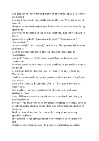 The impact of these developments in the philosophy of science
on method
has been profound, especially within the last 20 years or so. A
host of
alternative research paradigms have evolved and are now being
applied to
dissertation research in the social sciences. The labels given to
these
approaches include “phenomenological,” “hermeneutic,”
“naturalistic,”
“experiential,” “dialectical,” and so on. The generic label most
commonly
used to incorporate these diverse research strategies is
“qualitative
research.” Crotty (1998) maintained that the fundamental
distinction
between quantitative research and qualitative research is seen at
the level
of method, rather than the level of theory or epistemology.
Moreover,
qualitative researchers do not possess a distinct set of methods
that are all
their own (Denzin & Lincoln, 2011). They can make use of
interviews,
text analysis, surveys, participant observation, and even
statistics. Over
time, different research traditions have evolved that bring to
bear particular
perspectives from which to investigate particular topics, such as
psychoanalytic studies of children and ethnographic studies of
cultures.
Within these domains, the researcher may draw on many
specific methods;
an example is the ethnographer who employs both interviews
and
observational descriptions. In general, qualitative research
 