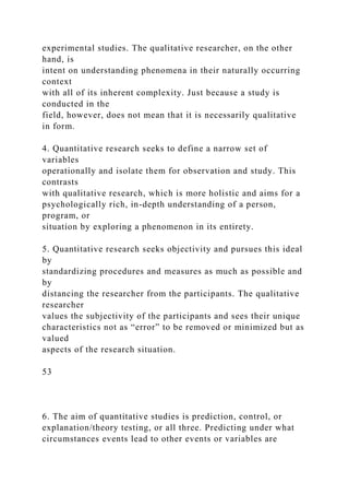 experimental studies. The qualitative researcher, on the other
hand, is
intent on understanding phenomena in their naturally occurring
context
with all of its inherent complexity. Just because a study is
conducted in the
field, however, does not mean that it is necessarily qualitative
in form.
4. Quantitative research seeks to define a narrow set of
variables
operationally and isolate them for observation and study. This
contrasts
with qualitative research, which is more holistic and aims for a
psychologically rich, in-depth understanding of a person,
program, or
situation by exploring a phenomenon in its entirety.
5. Quantitative research seeks objectivity and pursues this ideal
by
standardizing procedures and measures as much as possible and
by
distancing the researcher from the participants. The qualitative
researcher
values the subjectivity of the participants and sees their unique
characteristics not as “error” to be removed or minimized but as
valued
aspects of the research situation.
53
6. The aim of quantitative studies is prediction, control, or
explanation/theory testing, or all three. Predicting under what
circumstances events lead to other events or variables are
 