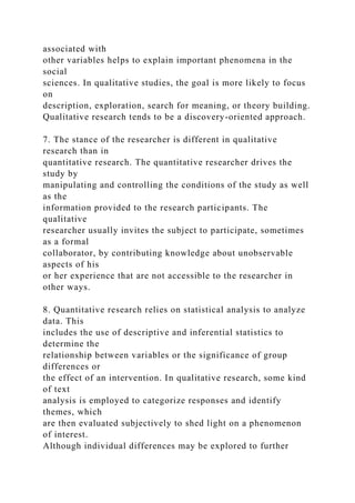 associated with
other variables helps to explain important phenomena in the
social
sciences. In qualitative studies, the goal is more likely to focus
on
description, exploration, search for meaning, or theory building.
Qualitative research tends to be a discovery-oriented approach.
7. The stance of the researcher is different in qualitative
research than in
quantitative research. The quantitative researcher drives the
study by
manipulating and controlling the conditions of the study as well
as the
information provided to the research participants. The
qualitative
researcher usually invites the subject to participate, sometimes
as a formal
collaborator, by contributing knowledge about unobservable
aspects of his
or her experience that are not accessible to the researcher in
other ways.
8. Quantitative research relies on statistical analysis to analyze
data. This
includes the use of descriptive and inferential statistics to
determine the
relationship between variables or the significance of group
differences or
the effect of an intervention. In qualitative research, some kind
of text
analysis is employed to categorize responses and identify
themes, which
are then evaluated subjectively to shed light on a phenomenon
of interest.
Although individual differences may be explored to further
 