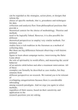 can be regarded as the strategies, action plans, or designs that
inform the
choice of specific methods, that is, procedures and techniques
for data
collection and analysis) flow from philosophical positions that
provide a
theoretical context for the choice of methodology. Theories and
methods
need to be logically linked. However, it is also possible for
different
theoretical perspectives to employ very similar methods. For
instance, case
studies have a rich tradition in the literature as a method of
collecting data.
But there are big differences between observing a well-known
political
figure to learn about campaign tactics, interviewing the Dalai
Lama about
the role of spirituality in world affairs, and measuring the social
behavior
of an autistic child before and after a treatment intervention. All
of these
examples can formally be described as case studies, but they
emanate from
different perspectives on research. We remind you to be tolerant
of
overlapping categorizations because there is considerable
inbreeding
among research paradigms. And we urge you again to select
methods,
regardless of their source, based on their sensitivity and
application to the
research questions you are asking.
 