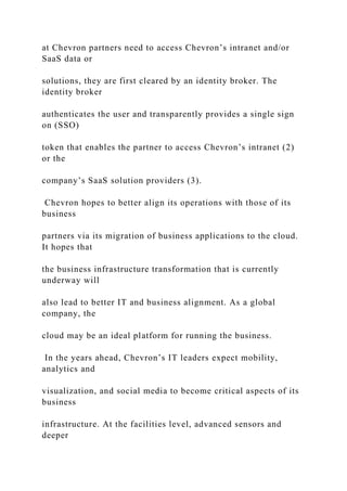 at Chevron partners need to access Chevron’s intranet and/or
SaaS data or
solutions, they are first cleared by an identity broker. The
identity broker
authenticates the user and transparently provides a single sign
on (SSO)
token that enables the partner to access Chevron’s intranet (2)
or the
company’s SaaS solution providers (3).
Chevron hopes to better align its operations with those of its
business
partners via its migration of business applications to the cloud.
It hopes that
the business infrastructure transformation that is currently
underway will
also lead to better IT and business alignment. As a global
company, the
cloud may be an ideal platform for running the business.
In the years ahead, Chevron’s IT leaders expect mobility,
analytics and
visualization, and social media to become critical aspects of its
business
infrastructure. At the facilities level, advanced sensors and
deeper
 