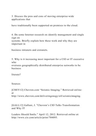 3. Discuss the pros and cons of moving enterprise-wide
applications that
have traditionally been supported on premises to the cloud.
4. Do some Internet research on identify management and single
sign on
systems. Briefly explain how these work and why they are
important in
business intranets and extranets.
5. Why is it increasing most important for a CIO or IT executive
who
oversees geographically distributed enterprise networks to be
business
literate?
Sources
[CHEV12] Chevron.com “Seismic Imaging.” Retrieved online:
at
http://www.chevron.com/deliveringenegy/oil/seismicimaging.
[GALL12] Gallant, J. ”Chevron’s CIO Talks Transformation
and Why IT
Leaders Should Smile.” April 12, 2012. Retrieved online at:
http://www.cio.com/article/print/704095.
 