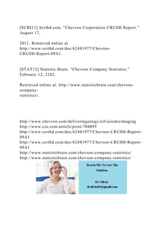[SCRI11] Scribd.com. “Chevron Corporation CRUSH Report.”
August 17,
2011. Retrieved online at
http://www.scribd.com/doc/62481977/Chevron-
CRUSH-Report-09A1.
[STAT12] Statistic Brain. “Chevron Company Statistics.”
February 12, 2102.
Retrieved online at: http://www.statisticbrain.com/chevron-
company-
statistics/.
http://www.chevron.com/deliveringenegy/oil/seismicimaging
http://www.cio.com/article/print/704095
http://www.scribd.com/doc/62481977/Chevron-CRUSH-Report-
09A1
http://www.scribd.com/doc/62481977/Chevron-CRUSH-Report-
09A1
http://www.statisticbrain.com/chevron-company-statistics/
http://www.statisticbrain.com/chevron-company-statistics/
 