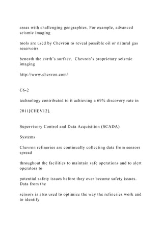 areas with challenging geographies. For example, advanced
seismic imaging
tools are used by Chevron to reveal possible oil or natural gas
reservoirs
beneath the earth’s surface. Chevron’s proprietary seismic
imaging
http://www.chevron.com/
C6-2
technology contributed to it achieving a 69% discovery rate in
2011[CHEV12].
Supervisory Control and Data Acquisition (SCADA)
Systems
Chevron refineries are continually collecting data from sensors
spread
throughout the facilities to maintain safe operations and to alert
operators to
potential safety issues before they ever become safety issues.
Data from the
sensors is also used to optimize the way the refineries work and
to identify
 