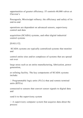 opportunities of greater efficiency. IT controls 60,000 valves at
Chevron’s
Pascagoula, Mississippi refinery; the efficiency and safety of its
end-to-end
operations are dependent on advanced sensors, supervisory
control and data
acquisition (SCADA) systems, and other digital industrial
control systems
[GALL12].
SCADA systems are typically centralized systems that monitor
and
control entire sites and/or complexes of systems that are spread
out over
large areas such as an entire manufacturing, fabrication, power
generation,
or refining facility. The key components of SCADA systems
include:
units (RTUs)
connected to sensors that convert sensor signals to digital data
and
send it to the supervisory system
process
 
