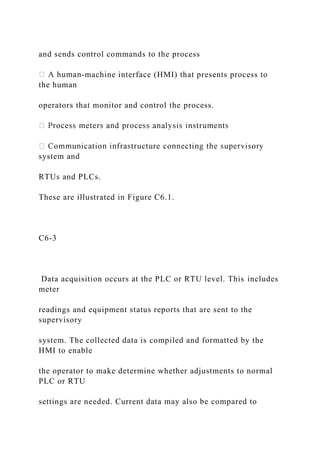 and sends control commands to the process
-machine interface (HMI) that presents process to
the human
operators that monitor and control the process.
system and
RTUs and PLCs.
These are illustrated in Figure C6.1.
C6-3
Data acquisition occurs at the PLC or RTU level. This includes
meter
readings and equipment status reports that are sent to the
supervisory
system. The collected data is compiled and formatted by the
HMI to enable
the operator to make determine whether adjustments to normal
PLC or RTU
settings are needed. Current data may also be compared to
 