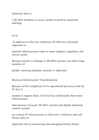 historical data in
a SCADA database to assess trends or perform analytical
auditing.
C6-4
In addition to Chevron refineries, SCADA are extremely
important in
national infrastructures such as water supplies, pipelines, and
electric grids.
Because attacks or damage to SCADA systems can affect large
numbers of
people, ensuring adequate security is important.
Business Infrastructure Transformation
Because of the complexity of its operational processes and the
IT that is
needed to support them, Chevron has traditionally been more
infrastructure
than business focused. SCADA systems and digital industrial
control systems
are critical IT infrastructure at Chevron’s refineries and will
always play an
important role in monitoring and managing facility-based
 