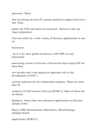 processes. These
also are among the first IT systems needed to support Chevron’s
new value
chains for LNG and shale oil extraction. However, like any
large corporation,
Chevron relies on a wide variety of business applications to run
its
businesses.
As it is for most global businesses, SAP ERP is a key
transaction
processing system at Chevron. Chevron has been using SAP for
more than
two decades and it has played an important role in the
development of SAP’s
vertical solutions for the hydrocarbon industry. There are more
than 50
instances of SAP used by Chevron [SCRI11]. Most of these run
on Oracle
databases. Some other key enterprise applications at Chevron
include Ariba
Buyer, EMC Documentum, Informatica, MicroStrategy,
multiple Oracle
applications [SCRI11].
 