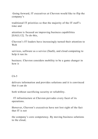 Going forward, IT executives at Chevron would like to flip the
company’s
traditional IT priorities so that the majority of the IT staff’s
time and
attention is focused on improving business capabilities
[GALL12]. To do this,
Chevron’s IT leaders have increasingly turned their attention to
Web
services, software as a service (SaaS), and cloud computing to
help it run its
business. Chevron considers mobility to be a game changer in
how it
C6-5
delivers information and provides solutions and it is convinced
that it can do
both without sacrificing security or reliability.
IT infrastructure at Chevron pervades every facet of its
operations.
However, Chevron’s executives have not lost sight of the fact
that IT is not
the company’s core competency. By moving business solutions
to the cloud,
 