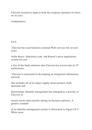 Chevron executives hope to help the company maintain its focus
on its core
competencies.
C6-6
Chevron has used business-oriented Web services for several
years.
Ariba Buyer, Salesforce.com, and Ketera’s price negotiation
system are just
a few of the SaaS solutions that Chevron has woven into its IT
architecture.
Chevron is interested in developing an integrated information
network
that includes all of its major supply chain partners, both
upstream and
downstream. Identify management has emerged as a priority at
Chevron to
ensure secure data transfer among its business partners. A
generic example
of an identify management system is illustrated in Figure C6.2.
When users
 