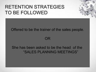 RETENTION STRATEGIES
TO BE FOLLOWED
• Offered to be the trainer of the sales
people.
OR
She has been asked to be the head of the
“SALES PLANNING MEETINGS”
Offered to be the trainer of the sales people.
OR
She has been asked to be the head of the
“SALES PLANNING MEETINGS”
 