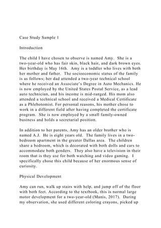 Case Study Sample 1
Introduction
The child I have chosen to observe is named Amy. She is a
two-year-old who has fair skin, black hair, and dark brown eyes.
Her birthday is May 16th. Amy is a toddler who lives with both
her mother and father. The socioeconomic status of the family
is as follows; her dad attended a two-year technical school
where he received an Associate’s Degree in Auto Mechanics. He
is now employed by the United States Postal Service, as a lead
auto technician, and his income is mid-ranged. His mom also
attended a technical school and received a Medical Certificate
as a Phlebotomist. For personal reasons, his mother chose to
work in a different field after having completed the certificate
program. She is now employed by a small family-owned
business and holds a secretarial position.
In addition to her parents, Amy has an older brother who is
named A.J. He is eight years old. The family lives in a two-
bedroom apartment in the greater Dallas area. The children
share a bedroom, which is decorated with both dolls and cars to
accommodate both genders. They also have a television in their
room that is they use for both watching and video gaming. I
specifically chose this child because of her enormous sense of
curiosity.
Physical Development
Amy can run, walk up stairs with help, and jump off of the floor
with both feet. According to the textbook, this is normal large
motor development for a two-year-old (Manis, 2017). During
my observation, she used different coloring crayons, picked up
 