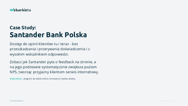 Case Study:
Santander Bank Polska
Dostęp do opinii klientów tu i teraz - bez
przeszkadzania i przerywania doświadczenia i z
wysokim wskaźnikiem odpowiedzi.
Zobacz jak Santander pyta o feedback na stronie, a
na jego podstawie systematycznie zwiększa poziom
NPS, tworząc przyjazny klientom serwis internetowy.
Webankieta - program do ankiet online, formularzy i testów wiedzy
© 2021 Webankieta.pl Fot. Unsplash.com, @elevatebeer
 