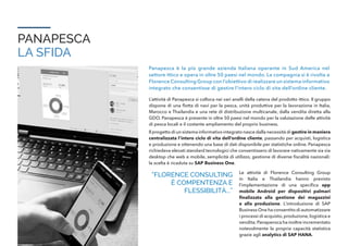 PANAPESCA
LA SFIDA
Panapesca è la più grande azienda Italiana operante in Sud America nel
settore ittico e opera in oltre 50 paesi nel mondo. La compagnia si è rivolta a
Florence Consulting Group con l’obiettivo di realizzare un sistema informativo
integrato che consentisse di gestire l’intero ciclo di vita dell’ordine cliente.
L’attività di Panapesca si colloca nei vari anelli della catena del prodotto ittico. Il gruppo
dispone di una flotta di navi per la pesca, unità produttive per la lavorazione in Italia,
Marocco e Thailandia e una rete di distribuzione multicanale, dalla vendita diretta alla
GDO. Panapesca è presente in oltre 50 paesi nel mondo per la valutazione delle attività
di pesca locali e il costante ampliamento del proprio business.
Il progetto di un sistema informativo integrato nasce dalla necessità di gestire in maniera
centralizzata l’intero ciclo di vita dell’ordine cliente, passando per acquisti, logistica
e produzione e ottenendo una base di dati disponibile per statistiche online. Panapesca
richiedeva elevati standard tecnologici che consentissero di lavorare nativamente sia via
desktop che web e mobile, semplicità di utilizzo, gestione di diverse fiscalità nazionali:
la scelta è ricaduta su SAP Business One.
“FLORENCE CONSULTING
È COMPENTENZA E
FLESSIBILITÀ...”
Le attività di Florence Consulting Group
in Italia e Thailandia hanno previsto
l’implementazione di una specifica app
mobile Android per dispositivi palmari
finalizzata alla gestione dei magazzini
e alla produzione. L’introduzione di SAP
Business One ha consentito di automatizzare
i processi di acquisto,produzione,logistica e
vendita; Panapensca ha inoltre incrementato
notevolmente la propria capacità statistica
grazie agli analytics di SAP HANA.
 