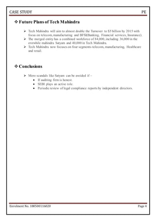 CASE STUDY PE
Enrolment No. 180500116020 Page 4
 Future Plans of Tech Mahindra
 Tech Mahindra will aim to almost double the Turnover to $5 billion by 2015 with
focus on telecom, manufacturing and BFSI(Banking, Financial services, Insurance).
 The merged entity has a combined workforce of 84,000, including 36,000 in the
erstwhile mahindra Satyam and 40,000 in Tech Mahindra.
 Tech Mahindra now focuses on four segments-telecom, manufacturing, Healthcare
and retail.
 Conclusions
 More scandals like Satyam can be avoided if –
 If auditing firm is honest.
 SEBI plays an active role.
 Periodic review of legal compliance reports by independent directors.
 