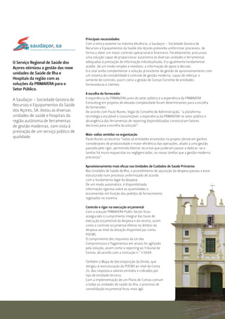 O Serviço Regional de Saúde dos
Açores otimizou a gestão das nove
unidades de Saúde de Ilha e
Hospitais da região com as
soluções da PRIMAVERA para o
Setor Público.
A Saudaçor - Sociedade Gestora de
Recursos e Equipamentos da Saúde
dos Açores, SA. dotou as diversas
unidades de saúde e hospitais da
região autónoma de ferramentas
de gestão modernas, com vista à
prestação de um serviço público de
qualidade.
Principais necessidades
Com a tónica assente na máxima eﬁciência, a Saudaçor - Sociedade Gestora de
Recursos e Equipamentos da Saúde dos Açores pretendia uniformizar processos, de
forma a obter um maior controlo operacional e ﬁnanceiro. Paralelamente, procurava
uma solução capaz de proporcionar autonomia às diversas unidades e ferramentas
adequadas à prestação de informação individualizada. Era igualmente fundamental
aceder, de um modo simples e imediato, a informação de apoio à decisão.
Era vital ainda complementar a solução já existente de gestão de aprovisionamento com
um sistema de contabilidade e controlo de gestão moderno, capaz de reforçar a
vertente de controlo; assim como a gestão de Contas Corrente de entidades
fornecedoras e clientes.
A escolha do fornecedor
A experiência da PRIMAVERA junto do setor público e a experiência da PRIMAVERA
Consulting em projetos de elevada complexidade foram determinantes para a escolha
do fornecedor.
De acordo com Paulo Nunes, Vogal do Conselho de Administração, “a plataforma
tecnológica escalável e costumizável, a experiência da PRIMAVERA no setor público e
abrangência das ferramentas de reporting disponibilizadas constituíram fatores
decisivos para a escolha da solução”.
Mais-valias sentidas na organização
Paulo Nunes acrescenta “todas as entidades envolvidas no projeto obtiveram ganhos
consideráveis de produtividade e maior eﬁciência das operações, aliado a uma gestão
pautada pelo rigor, permitindo libertar recursos que puderam passar a dedicar-se a
tarefas há muito esquecidas ou negligenciadas, ou novas tarefas que a gestão moderna
preconiza”.
Aprovisionamento mais eﬁcaz nas Unidades de Cuidados de Saúde Primários
Nas Unidades de Saúde de Ilha, o procedimento de aquisição da despesa passou a estar
estruturado num processo uniformizado de acordo
com o fundamento legal da despesa.
De um modo automático, é disponibilizada
informação rigorosa sobre as quantidades a
encomendar em função dos pedidos de fornecimento
registados no sistema.
Controlo e rigor na execução orçamental
Com a solução PRIMAVERA Public Sector ﬁcou
assegurado o cumprimento integral das fases de
execução orçamental da despesa e da receita, assim
como o controlo orçamental efetivo no âmbito da
despesa ao nível da dotação disponível por conta
POCMS.
O cumprimento dos requisitos da Lei dos
Compromissos e Pagamentos em atraso foi agilizado
pela solução, assim como o reporting ao Tribunal de
Contas, de acordo com a instrução n.º 1/2004.
Também o Mapa de Decomposição da Dívida, que
obrigou à restruturação do POCMS ao nível da Conta
25, deu resposta a valores emitidos e cobrados por
tipo de entidade terceira.
Com a implementação de um Plano de Contas comum
a todas as unidades de saúde da ilha, o processo de
consolidação orçamental ﬁcou mais ágil.
SociedadeGestoradeRecursoseEquipamentosdaSaúdedosAçores
 