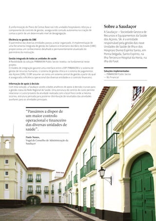 Sobre a Saudaçor
A Saudaçor - Sociedade Gestora de
Recursos e Equipamentos da Saúde
dos Açores, SA. é a entidade
responsável pela gestão das nove
Unidades de Saúde de Ilha e dos
Hospitais Divino Espírito Santo, em
Ponta Delgada, Santo Espírito, na
Ilha Terceira e Hospital da Horta, na
ilha do Faial.
A uniformização do Plano de Contas Base nas três unidades hospitalares reforçou a
componente de controlo de gestão, assegurando contudo autonomia na criação de
contas a partir de um determinado nível de desagregação.
Eﬁciência na gestão do CIBE
O património das diversas entidades passou a estar organizado. A implementação de
uma ferramenta integrada de gestão do Cadastro e Inventário dos Bens do Estado (CIBE)
proporcionou um conhecimento detalhado e permanentemente atualizado do
património da instituição.
Gestão integrada de todas as unidades de saúde
A ﬂexibilidade da solução PRIMAVERA Public Sector revelou-se fundamental neste
projeto.
O modelo de integração garante uma interface entre o ERP PRIMAVERA e o sistema de
gestão de recursos humanos, o sistema de gestão clínica e o sistema de pagamentos
dos Açores (SPA). O ERP assume-se como um sistema central de gestão a partir do qual
é assegurada a eﬁciência operacional das diversas entidades e o controlo ﬁnanceiro.
Informação de apoio à decisão
Com esta solução, a Saudaçor acede a dados analíticos de apoio à decisão cruciais para
a gestão coesa da Rede Regional de Saúde. Uma estrutura de centros de custo permite
relacionar o custo/proveito da atividade realizada com o local físico onde a mesma
ocorreu, estrutura pensada para posterior distribuição de resultados das atividades
auxiliares para as atividades principais.
“Passámos a dispor de
um maior controlo
operacional e ﬁnanceiro
das diversas unidades de
saúde”.
Paulo Nunes,
Vogal do Conselho de Administração da
Saudaçor
Soluções implementadas:
— PRIMAVERA Public Sector
— Xls Financial
 